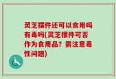 灵芝摆件还可以食用吗有毒吗(灵芝摆件可否作为食用品？需注意毒性问题)