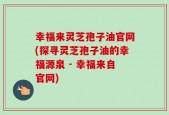 幸福来灵芝孢子油官网(探寻灵芝孢子油的幸福源泉 - 幸福来自官网)