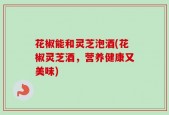 花椒能和灵芝泡酒(花椒灵芝酒，营养健康又美味)