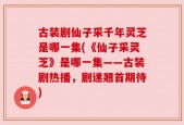 古装剧仙子采千年灵芝是哪一集(《仙子采灵芝》是哪一集——古装剧热播，剧迷翘首期待)