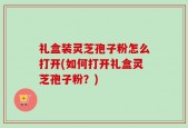 礼盒装灵芝孢子粉怎么打开(如何打开礼盒灵芝孢子粉？)