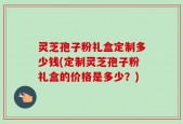 灵芝孢子粉礼盒定制多少钱(定制灵芝孢子粉礼盒的价格是多少？)