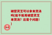 破壁灵芝可以拿来煲汤吗(能不能用破壁灵芝来煲汤？这是个问题！)