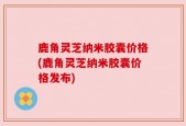 鹿角灵芝纳米胶囊价格(鹿角灵芝纳米胶囊价格发布)
