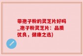 带孢子粉的灵芝片好吗_孢子粉灵芝片：品质优良，健康之选)