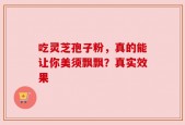 吃灵芝孢子粉，真的能让你美须飘飘？真实效果