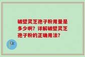 破壁灵芝孢子粉用量是多少啊？详解破壁灵芝孢子粉的正确用法？