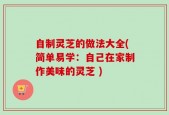 自制灵芝的做法大全(简单易学：自己在家制作美味的灵芝 )