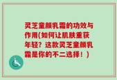 灵芝童颜乳霜的功效与作用(如何让肌肤重获年轻？这款灵芝童颜乳霜是你的不二选择！)