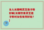 女人长期喝灵芝孢子粉好嘛(长期饮用灵芝孢子粉对女性有何好处？)
