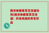 西洋参鹿茸灵芝泡酒功效(西洋参鹿茸灵芝泡酒：药食同源的养生饮品