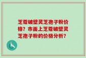 芝蔻破壁灵芝孢子粉价格？市面上芝蔻破壁灵芝孢子粉的价格分析？