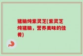 猪脑炖紫灵芝(紫灵芝炖猪脑，营养美味的佳肴)