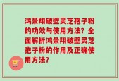 鸿景翔破壁灵芝孢子粉的功效与使用方法？全面解析鸿景翔破壁灵芝孢子粉的作用及正确使用方法？