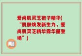 爱尚肌灵芝孢子精华(“肌肤焕发新生力，爱尚肌灵芝精华露华丽登场”)