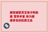 藏家破壁灵芝孢子粉胶囊 营养丰富 助力健康养生的优质之选