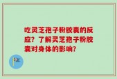 吃灵芝孢子粉胶囊的反应？了解灵芝孢子粉胶囊对身体的影响？