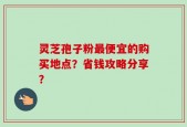 灵芝孢子粉最便宜的购买地点？省钱攻略分享？
