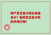 特产灵芝孢子粉价格是多少？探究灵芝孢子粉的市场行情？