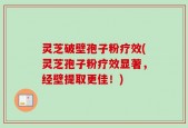 灵芝破壁孢子粉疗效(灵芝孢子粉疗效显著，经壁提取更佳！)
