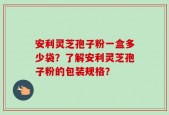 安利灵芝孢子粉一盒多少袋？了解安利灵芝孢子粉的包装规格？