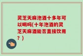 灵芝天麻泡酒十多年可以喝吗(十年泡酒的灵芝天麻酒能否直接饮用？)