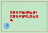灵芝孢子粉对降血糖？灵芝孢子粉可以降血糖吗