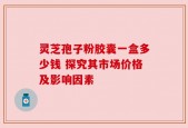 灵芝孢子粉胶囊一盒多少钱 探究其市场价格及影响因素