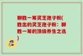 聊胜一筹灵芝孢子粉(胜出的灵芝孢子粉：聊胜一筹的顶级养生之选)