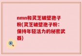 nmn和灵芝破壁孢子粉(灵芝破壁孢子粉：保持年轻活力的秘密武器)
