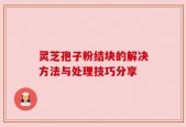 灵芝孢子粉结块的解决方法与处理技巧分享