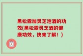 黑松露加灵芝泡酒的功效(黑松露灵芝酒的健康功效，快来了解！)
