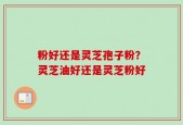粉好还是灵芝孢子粉？灵芝油好还是灵芝粉好