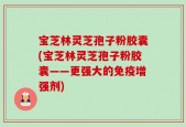 宝芝林灵芝孢子粉胶囊(宝芝林灵芝孢子粉胶囊——更强大的免疫增强剂)
