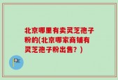 北京哪里有卖灵芝孢子粉的(北京哪家商铺有灵芝孢子粉出售？)