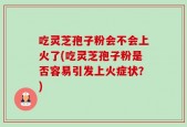 吃灵芝孢子粉会不会上火了(吃灵芝孢子粉是否容易引发上火症状？)