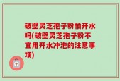 破壁灵芝孢子粉怕开水吗(破壁灵芝孢子粉不宜用开水冲泡的注意事项)