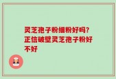 灵芝孢子粉细粉好吗？正信破壁灵芝孢子粉好不好