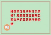臻信灵芝孢子粉什么价格？龙泉森芝宝有限公司生产的灵芝孢子粉价格