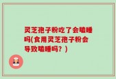 灵芝孢子粉吃了会瞌睡吗(食用灵芝孢子粉会导致瞌睡吗？)