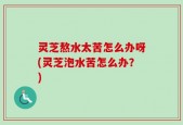 灵芝熬水太苦怎么办呀(灵芝泡水苦怎么办？)