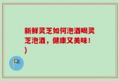 新鲜灵芝如何泡酒喝灵芝泡酒，健康又美味！)