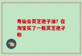 寿仙谷灵芝孢子油？在淘宝买了一瓶灵芝孢孑粉
