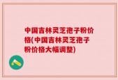中国吉林灵芝孢子粉价格(中国吉林灵芝孢子粉价格大幅调整)