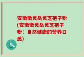 安徽徽灵岳灵芝孢子粉(安徽徽灵岳灵芝孢子粉：自然健康的营养口感)