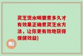 灵芝煲水喝要煮多久才有效果正确煮灵芝水方法，让你更有效地获得保健效益)
