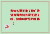 寿仙谷灵芝孢子粉广告语青海寿仙谷灵芝孢子粉，健康呵护您的身体！)