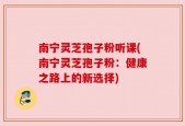 南宁灵芝孢子粉听课(南宁灵芝孢子粉：健康之路上的新选择)