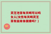 灵芝泡茶每天喝可以吗女人(女性每天喝灵芝茶有益身体健康吗？)