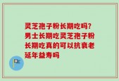 灵芝孢子粉长期吃吗？男士长期吃灵芝孢子粉长期吃真的可以抗衰老延年益寿吗